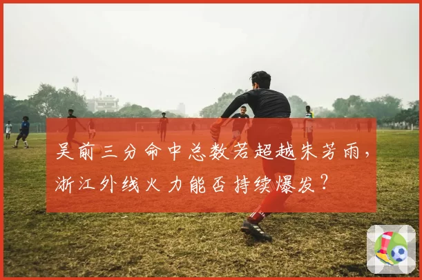吴前三分命中总数若超越朱芳雨，浙江外线火力能否持续爆发？
