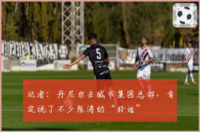 记者:丹尼尔去城市集团总部,肯定说了不少陈涛的“好话”