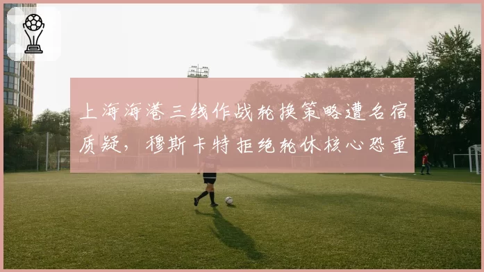 上海海港三线作战轮换策略遭名宿质疑，穆斯卡特拒绝轮休核心恐重蹈上赛季覆辙？