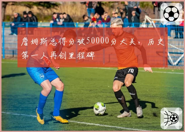 詹姆斯总得分破50000分大关，历史第一人再创里程碑