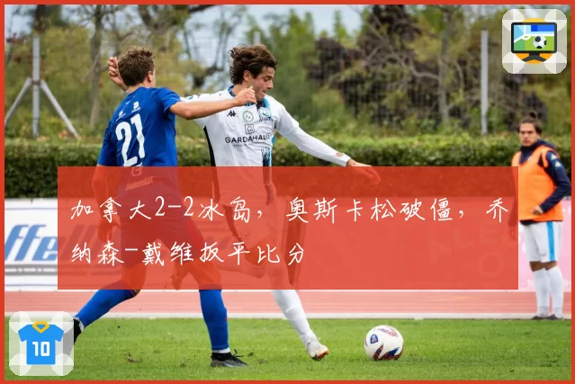 加拿大2-2冰岛，奥斯卡松破僵，乔纳森-戴维扳平比分