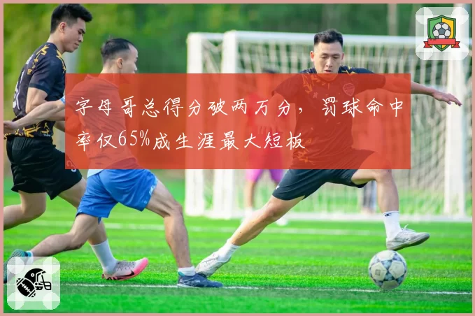 字母哥总得分破两万分，罚球命中率仅65%成生涯最大短板