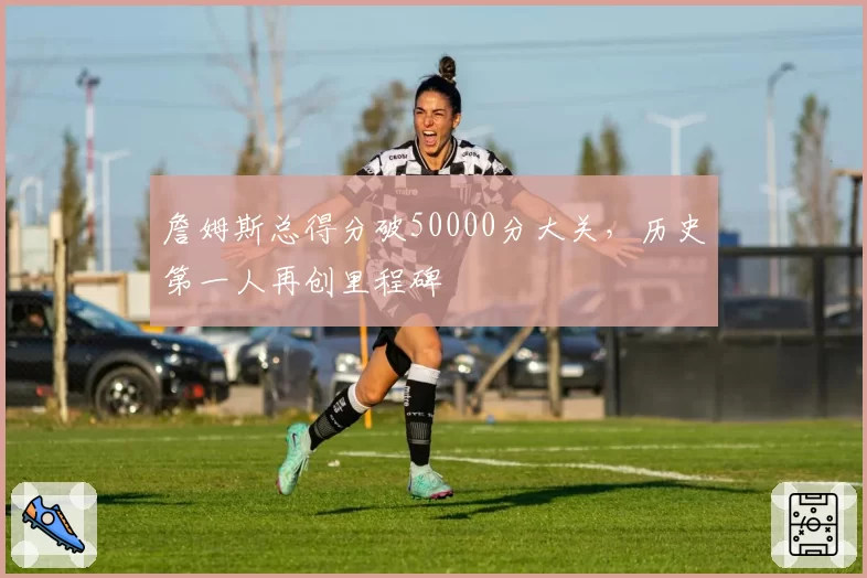 詹姆斯总得分破50000分大关，历史第一人再创里程碑