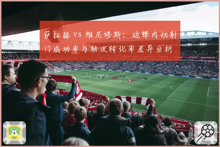 萨拉赫 vs 维尼修斯：边锋内切射门成功率与助攻转化率差异分析