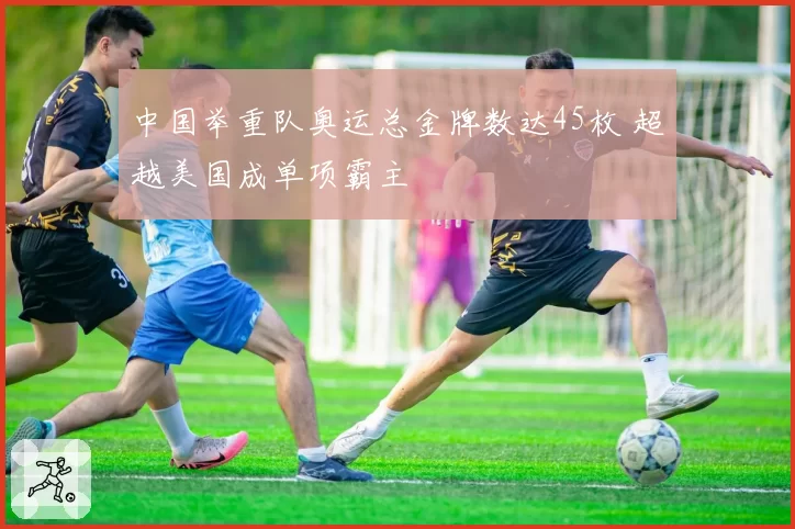 中国举重队奥运总金牌数达45枚 超越美国成单项霸主