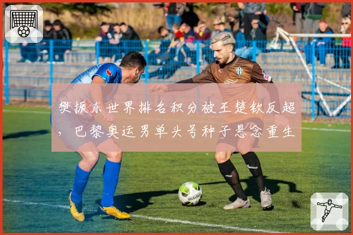 樊振东世界排名积分被王楚钦反超，巴黎奥运男单头号种子悬念重生？