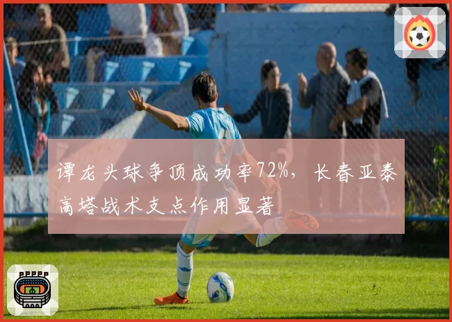 谭龙头球争顶成功率72%，长春亚泰高塔战术支点作用显著