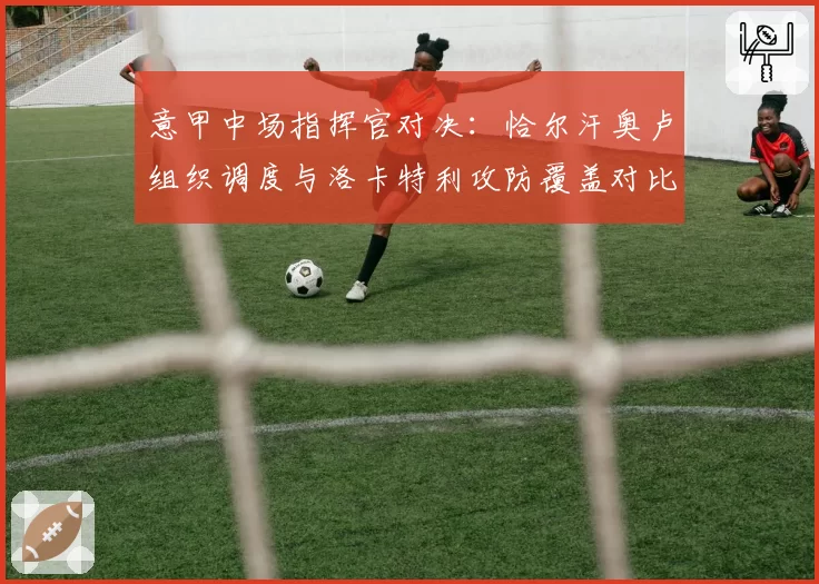 意甲中场指挥官对决：恰尔汗奥卢组织调度与洛卡特利攻防覆盖对比