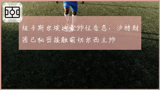 纽卡斯尔埃迪豪帅位告急，沙特财团已秘密接触前切尔西主帅