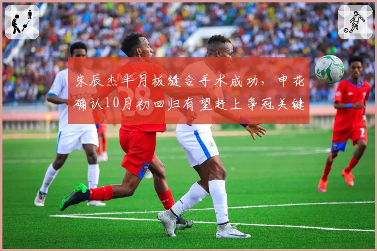 朱辰杰半月板缝合手术成功，申花确认10月初回归有望赶上争冠关键战