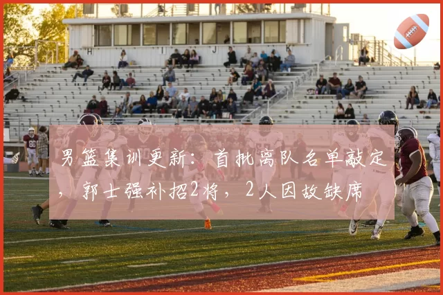 男篮集训更新:首批离队名单敲定,郭士强补招2将,2人因故缺席