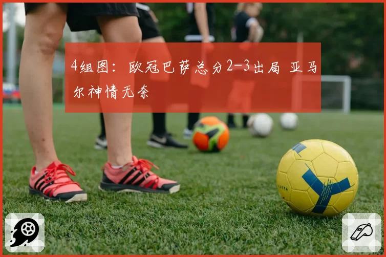 4组图：欧冠巴萨总分2-3出局 亚马尔神情无奈