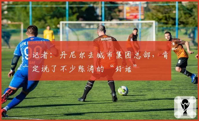 记者:丹尼尔去城市集团总部,肯定说了不少陈涛的“好话”