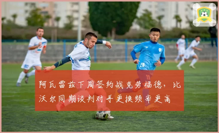阿瓦雷兹下周签约战克劳福德，比沃尔同期谈判对手更换频率更高