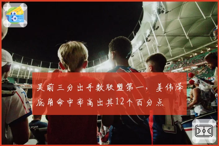 吴前三分出手数联盟第一，姜伟泽底角命中率高出其12个百分点