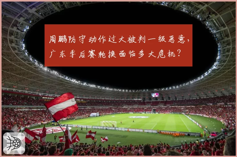 周鹏防守动作过大被判一级恶意，广东季后赛轮换面临多大危机？