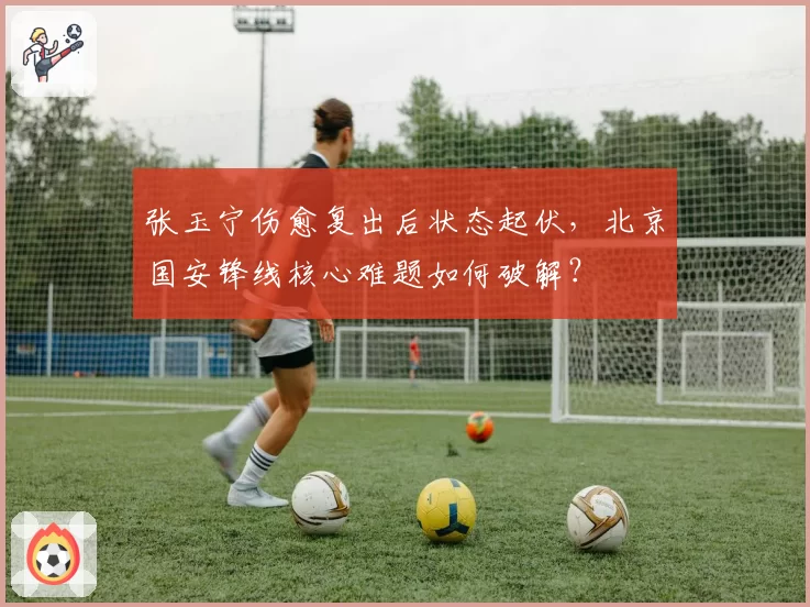 张玉宁伤愈复出后状态起伏，北京国安锋线核心难题如何破解？