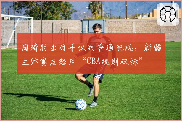 周琦肘击对手仅判普通犯规，新疆主帅赛后怒斥“CBA规则双标”