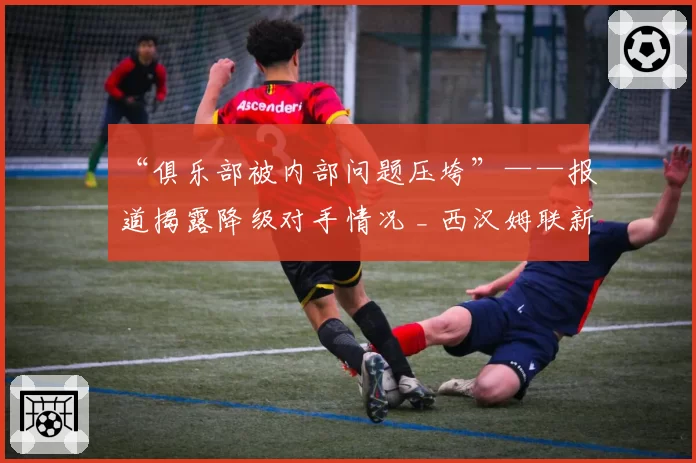 “俱乐部被内部问题压垮”——报道揭露降级对手情况 _ 西汉姆联新闻