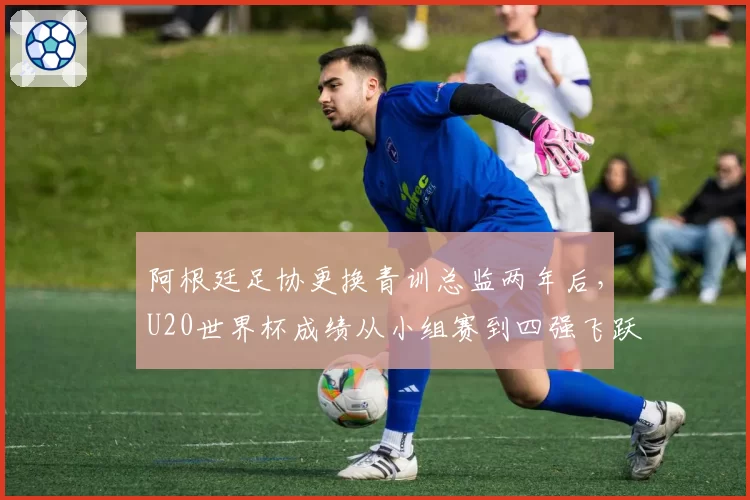 阿根廷足协更换青训总监两年后，U20世界杯成绩从小组赛到四强飞跃