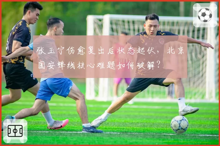 张玉宁伤愈复出后状态起伏，北京国安锋线核心难题如何破解？