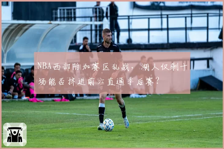 NBA西部附加赛区乱战，湖人仅剩十场能否挤进前六直通季后赛？