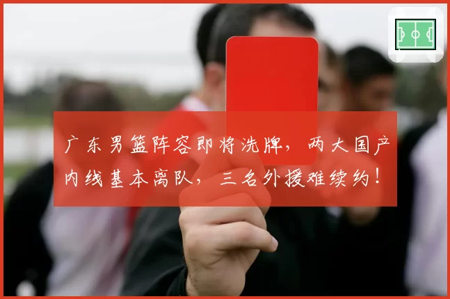 广东男篮阵容即将洗牌，两大国产内线基本离队，三名外援难续约！