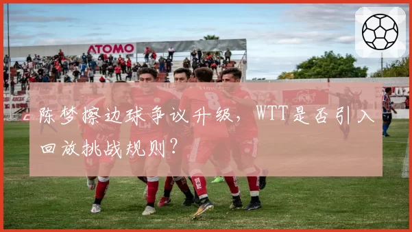 陈梦擦边球争议升级，WTT是否引入回放挑战规则？