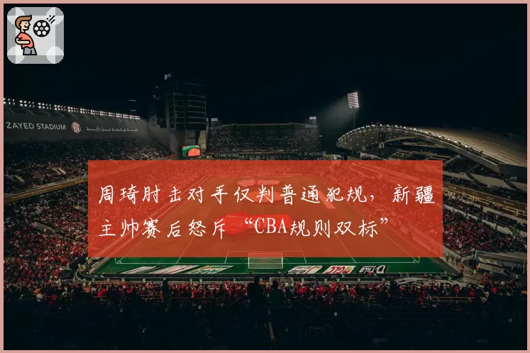 周琦肘击对手仅判普通犯规，新疆主帅赛后怒斥“CBA规则双标”