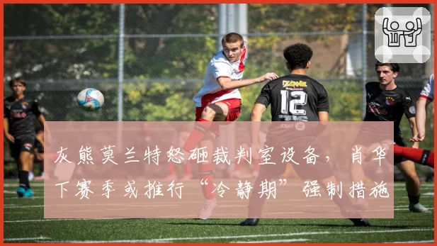 灰熊莫兰特怒砸裁判室设备，肖华下赛季或推行“冷静期”强制措施