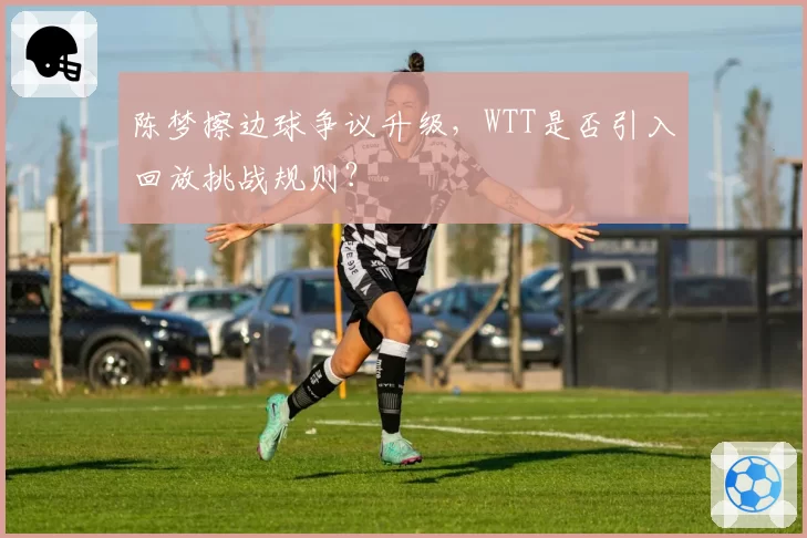 陈梦擦边球争议升级，WTT是否引入回放挑战规则？