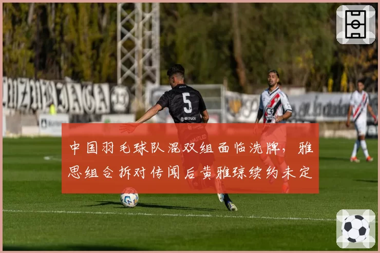 中国羽毛球队混双组面临洗牌,雅思组合拆对传闻后黄雅琼续约未定