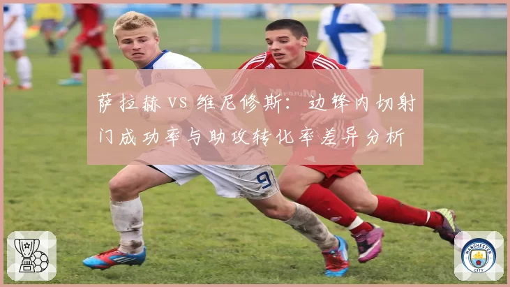 萨拉赫 vs 维尼修斯:边锋内切射门成功率与助攻转化率差异分析