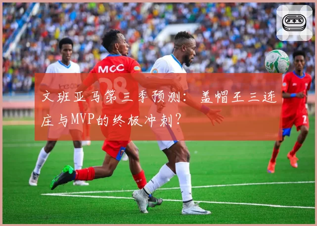 文班亚马第三季预测：盖帽王三连庄与MVP的终极冲刺？