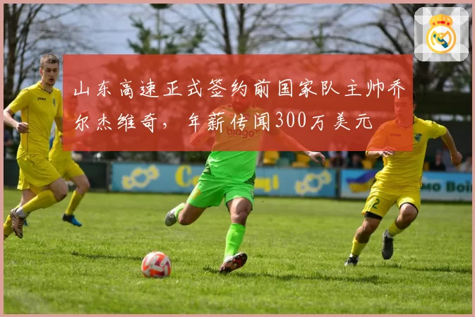 山东高速正式签约前国家队主帅乔尔杰维奇，年薪传闻300万美元