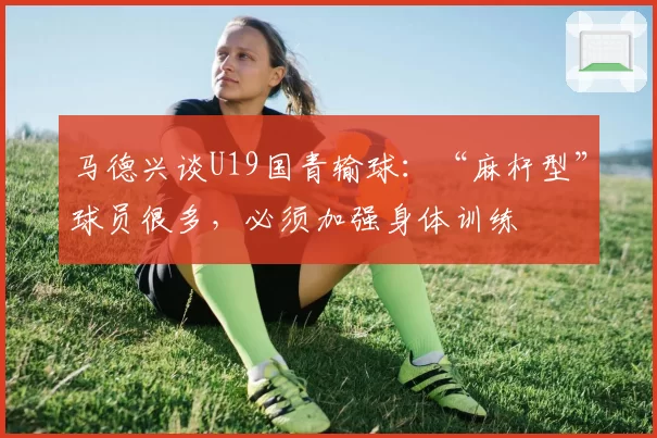 马德兴谈U19国青输球：“麻杆型”球员很多，必须加强身体训练