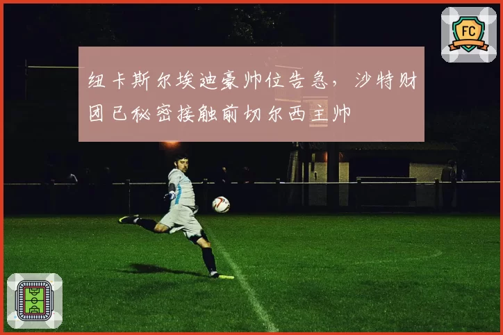 纽卡斯尔埃迪豪帅位告急，沙特财团已秘密接触前切尔西主帅