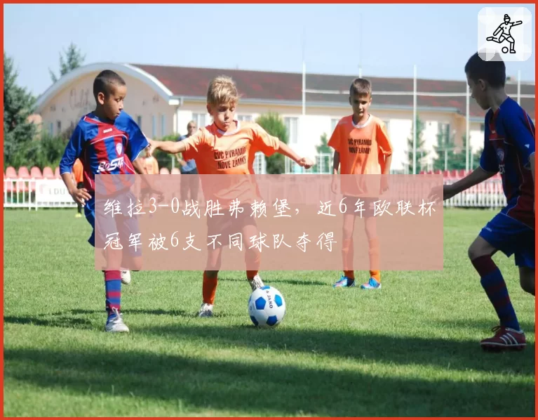 维拉3-0战胜弗赖堡，近6年欧联杯冠军被6支不同球队夺得