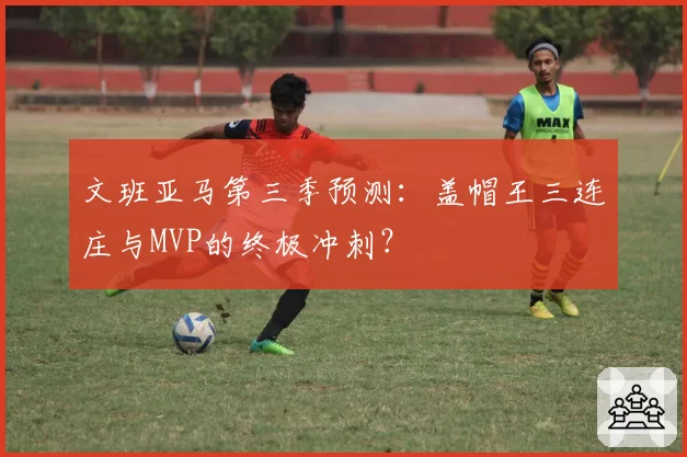 文班亚马第三季预测：盖帽王三连庄与MVP的终极冲刺？