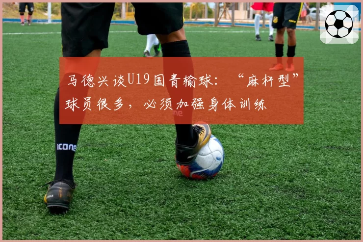 马德兴谈U19国青输球：“麻杆型”球员很多，必须加强身体训练