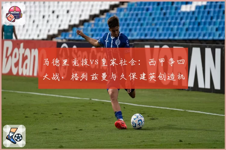 马德里竞技vs皇家社会:西甲争四大战,格列兹曼与久保建英创造机会能力分析