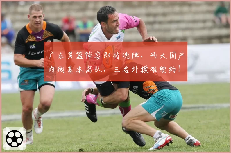 广东男篮阵容即将洗牌，两大国产内线基本离队，三名外援难续约！