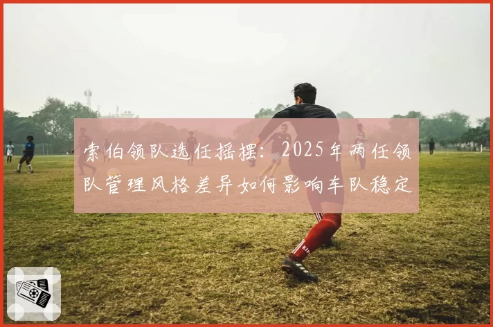 索伯领队选任摇摆：2025年两任领队管理风格差异如何影响车队稳定性