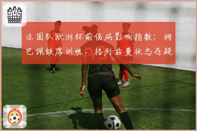 法国队欧洲杯前伤病影响指数：姆巴佩缺席训练，格列兹曼状态存疑