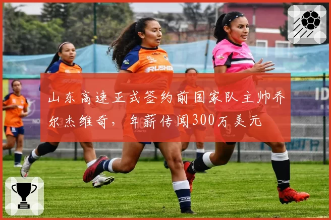 山东高速正式签约前国家队主帅乔尔杰维奇，年薪传闻300万美元