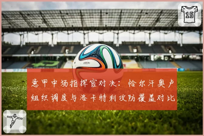意甲中场指挥官对决：恰尔汗奥卢组织调度与洛卡特利攻防覆盖对比