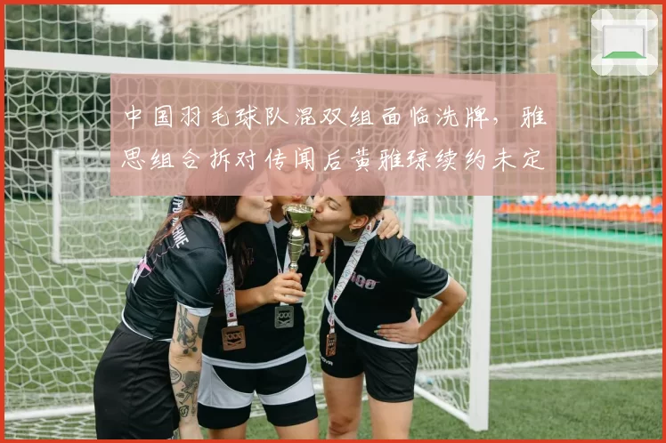 中国羽毛球队混双组面临洗牌,雅思组合拆对传闻后黄雅琼续约未定