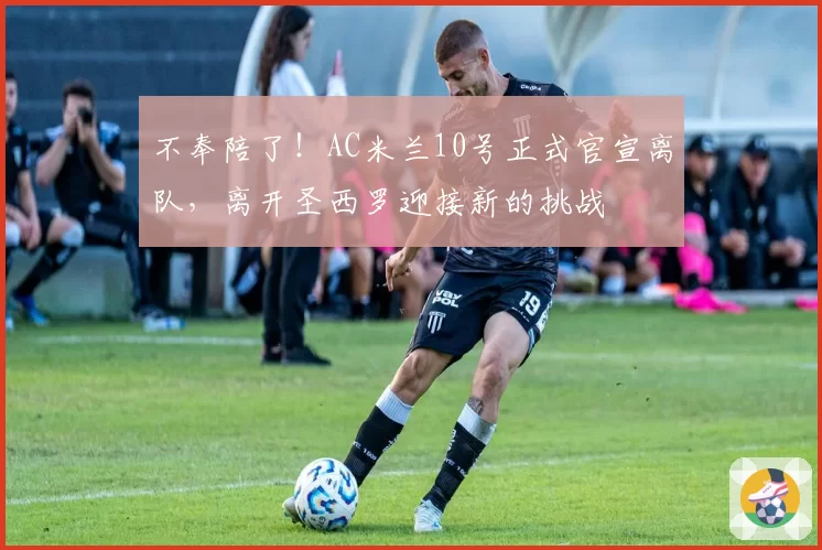 不奉陪了!AC米兰10号正式官宣离队,离开圣西罗迎接新的挑战