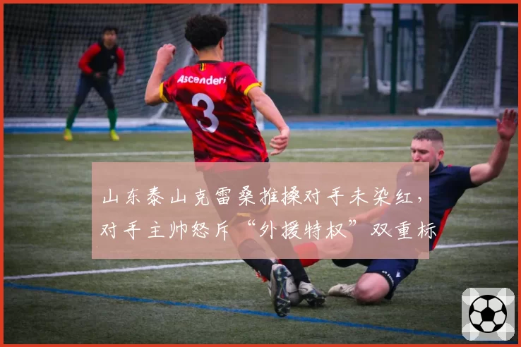 山东泰山克雷桑推搡对手未染红,对手主帅怒斥“外援特权”双重标准
