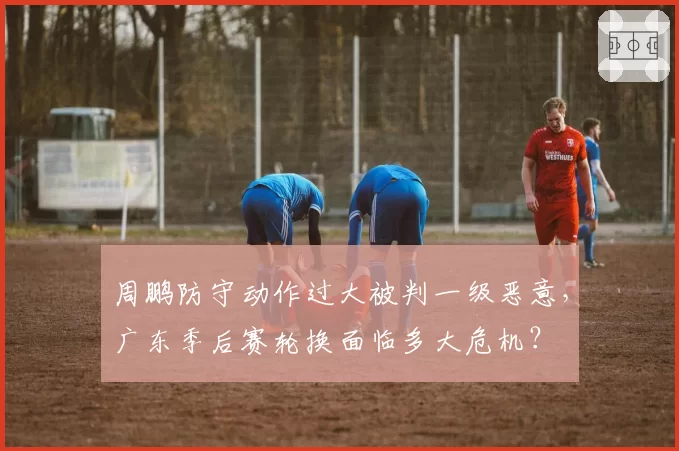 周鹏防守动作过大被判一级恶意，广东季后赛轮换面临多大危机？